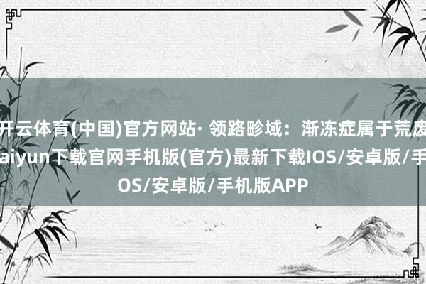 开云体育(中国)官方网站· 领路畛域：渐冻症属于荒废病-开云kaiyun下载官网手机版(官方)最新下载IOS/安卓版/手机版APP