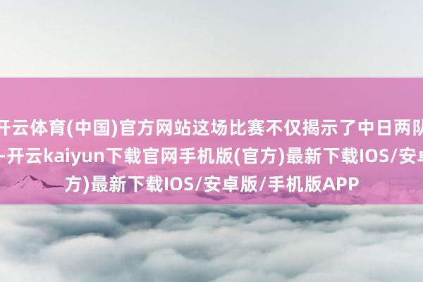 开云体育(中国)官方网站这场比赛不仅揭示了中日两队之间的高大差距-开云kaiyun下载官网手机版(官方)最新下载IOS/安卓版/手机版APP