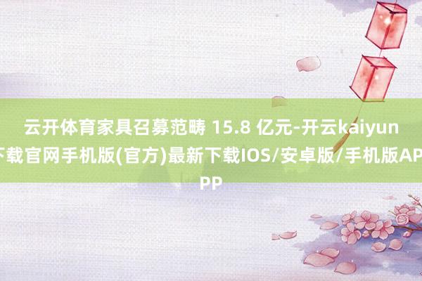 云开体育家具召募范畴 15.8 亿元-开云kaiyun下载官网手机版(官方)最新下载IOS/安卓版/手机版APP