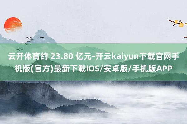 云开体育约 23.80 亿元-开云kaiyun下载官网手机版(官方)最新下载IOS/安卓版/手机版APP