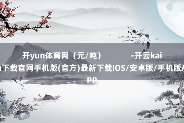 开yun体育网（元/吨）            -开云kaiyun下载官网手机版(官方)最新下载IOS/安卓版/手机版APP