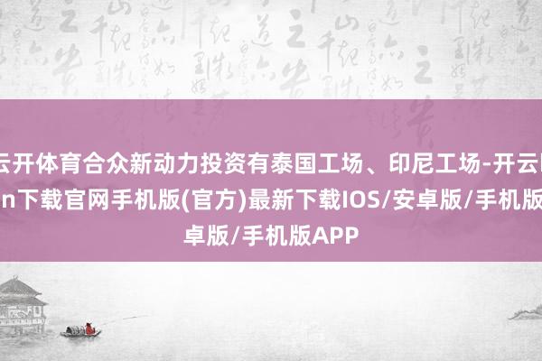 云开体育合众新动力投资有泰国工场、印尼工场-开云kaiyun下载官网手机版(官方)最新下载IOS/安卓版/手机版APP