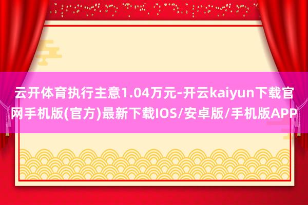 云开体育执行主意1.04万元-开云kaiyun下载官网手机版(官方)最新下载IOS/安卓版/手机版APP