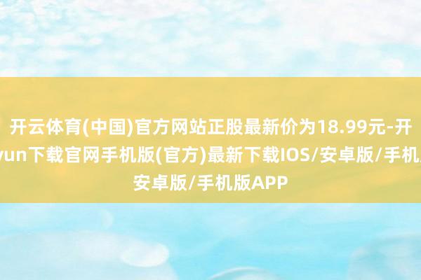 开云体育(中国)官方网站正股最新价为18.99元-开云kaiyun下载官网手机版(官方)最新下载IOS/安卓版/手机版APP