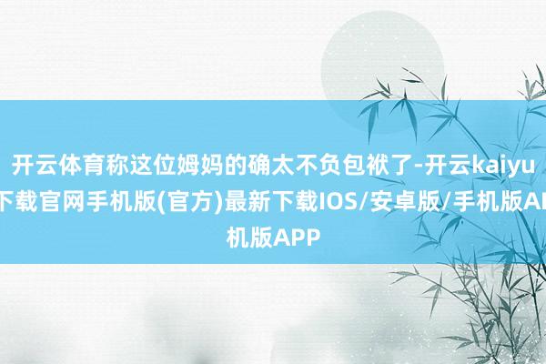 开云体育称这位姆妈的确太不负包袱了-开云kaiyun下载官网手机版(官方)最新下载IOS/安卓版/手机版APP