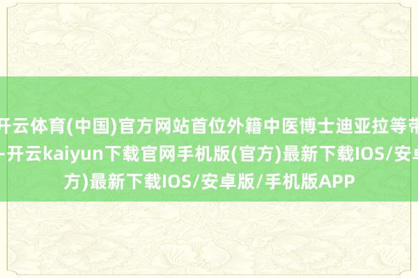 开云体育(中国)官方网站首位外籍中医博士迪亚拉等带教慎重的辅导下-开云kaiyun下载官网手机版(官方)最新下载IOS/安卓版/手机版APP