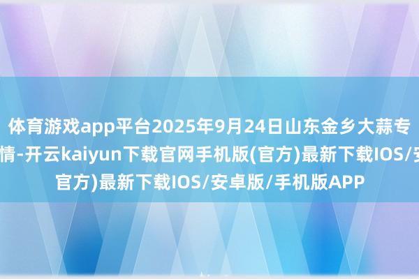体育游戏app平台2025年9月24日山东金乡大蒜专科批发市集价钱行情-开云kaiyun下载官网手机版(官方)最新下载IOS/安卓版/手机版APP