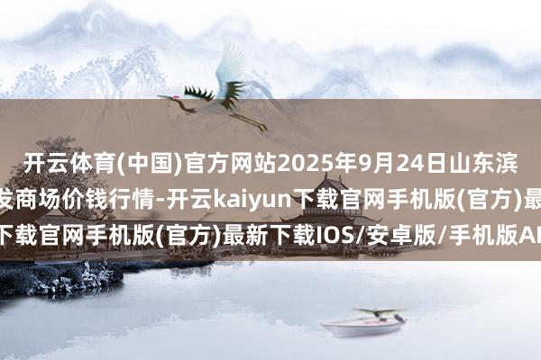 开云体育(中国)官方网站2025年9月24日山东滨州(六街）鲁北蔬菜批发商场价钱行情-开云kaiyun下载官网手机版(官方)最新下载IOS/安卓版/手机版APP