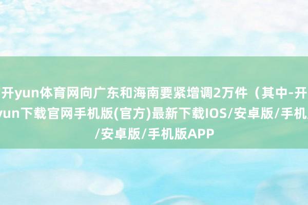 开yun体育网向广东和海南要紧增调2万件（其中-开云kaiyun下载官网手机版(官方)最新下载IOS/安卓版/手机版APP