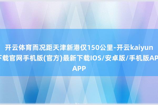 开云体育而况距天津新港仅150公里-开云kaiyun下载官网手机版(官方)最新下载IOS/安卓版/手机版APP