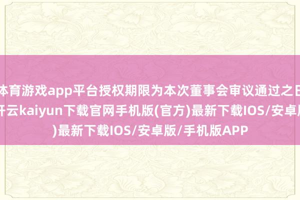 体育游戏app平台授权期限为本次董事会审议通过之日起12个月内-开云kaiyun下载官网手机版(官方)最新下载IOS/安卓版/手机版APP