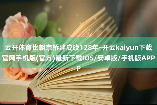 云开体育比朝宗桥建成晚128年-开云kaiyun下载官网手机版(官方)最新下载IOS/安卓版/手机版APP