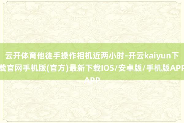 云开体育他徒手操作相机近两小时-开云kaiyun下载官网手机版(官方)最新下载IOS/安卓版/手机版APP