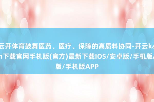 云开体育鼓舞医药、医疗、保障的高质料协同-开云kaiyun下载官网手机版(官方)最新下载IOS/安卓版/手机版APP
