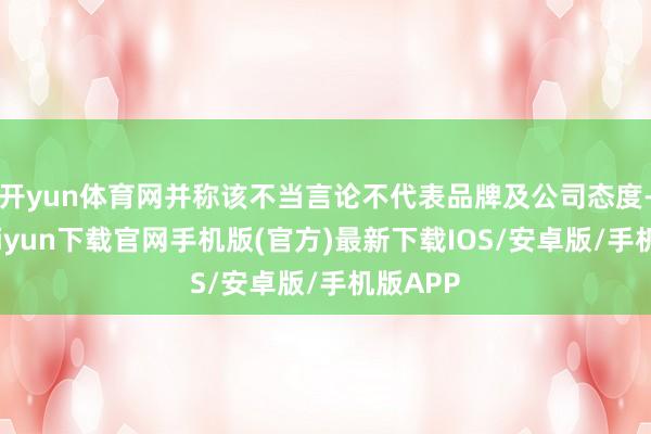 开yun体育网并称该不当言论不代表品牌及公司态度-开云kaiyun下载官网手机版(官方)最新下载IOS/安卓版/手机版APP
