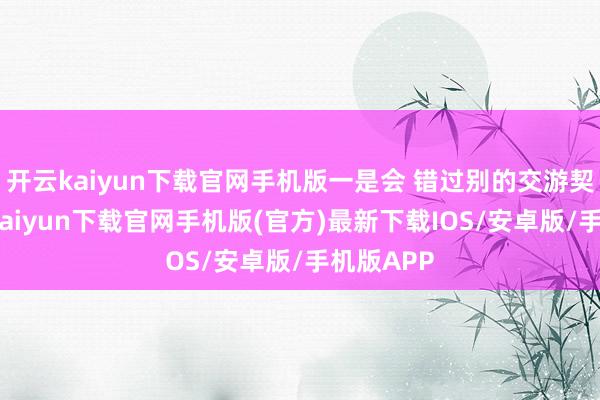 开云kaiyun下载官网手机版一是会 错过别的交游契机-开云kaiyun下载官网手机版(官方)最新下载IOS/安卓版/手机版APP