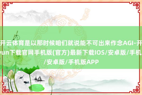 开云体育是以那时候咱们就说能不可出来作念AGI-开云kaiyun下载官网手机版(官方)最新下载IOS/安卓版/手机版APP