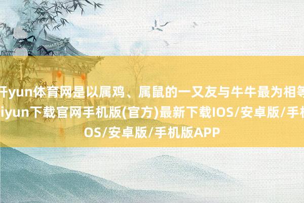 开yun体育网是以属鸡、属鼠的一又友与牛牛最为相等-开云kaiyun下载官网手机版(官方)最新下载IOS/安卓版/手机版APP