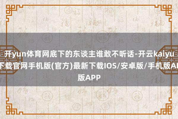 开yun体育网底下的东谈主谁敢不听话-开云kaiyun下载官网手机版(官方)最新下载IOS/安卓版/手机版APP