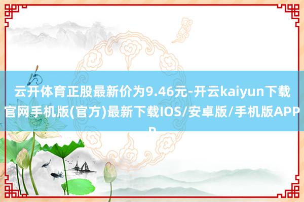 云开体育正股最新价为9.46元-开云kaiyun下载官网手机版(官方)最新下载IOS/安卓版/手机版APP