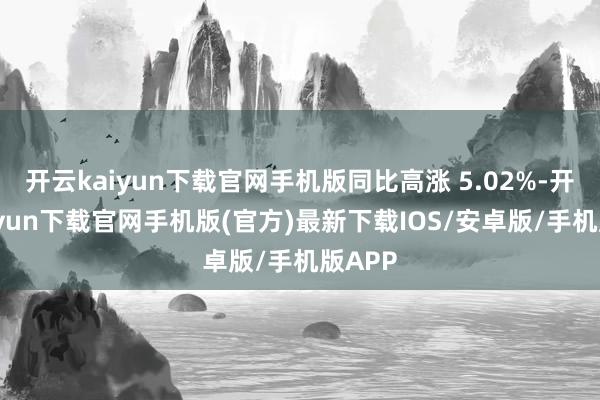 开云kaiyun下载官网手机版同比高涨 5.02%-开云kaiyun下载官网手机版(官方)最新下载IOS/安卓版/手机版APP