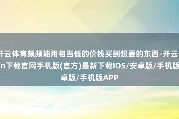 开云体育频频能用相当低的价钱买到想要的东西-开云kaiyun下载官网手机版(官方)最新下载IOS/安卓版/手机版APP