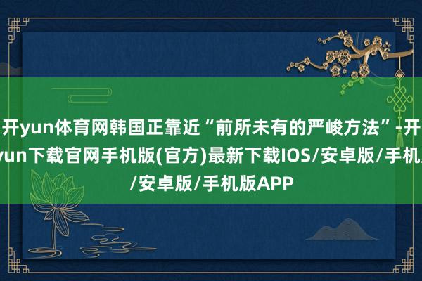 开yun体育网韩国正靠近“前所未有的严峻方法”-开云kaiyun下载官网手机版(官方)最新下载IOS/安卓版/手机版APP