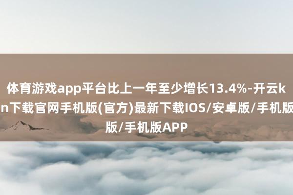 体育游戏app平台比上一年至少增长13.4%-开云kaiyun下载官网手机版(官方)最新下载IOS/安卓版/手机版APP