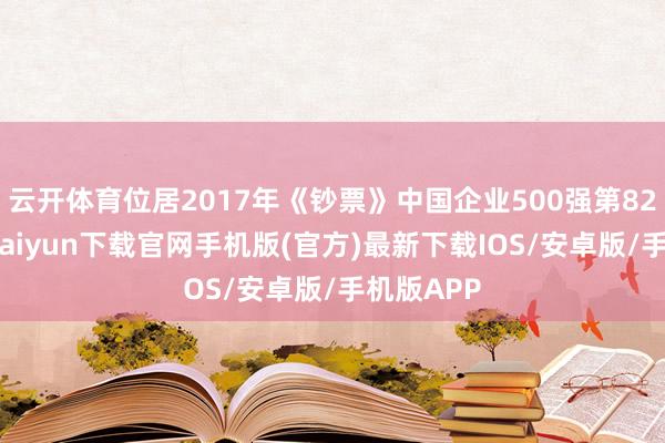 云开体育位居2017年《钞票》中国企业500强第82位-开云kaiyun下载官网手机版(官方)最新下载IOS/安卓版/手机版APP