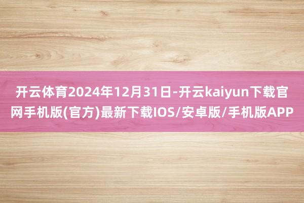 开云体育2024年12月31日-开云kaiyun下载官网手机版(官方)最新下载IOS/安卓版/手机版APP
