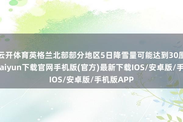 云开体育英格兰北部部分地区5日降雪量可能达到30厘米-开云kaiyun下载官网手机版(官方)最新下载IOS/安卓版/手机版APP