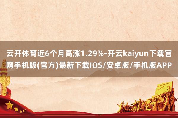 云开体育近6个月高涨1.29%-开云kaiyun下载官网手机版(官方)最新下载IOS/安卓版/手机版APP