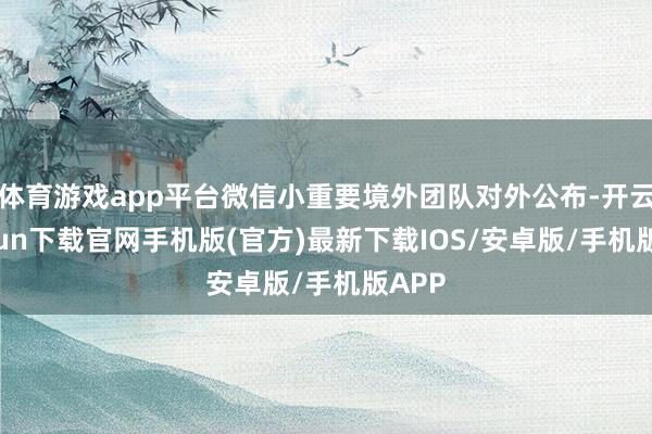 体育游戏app平台微信小重要境外团队对外公布-开云kaiyun下载官网手机版(官方)最新下载IOS/安卓版/手机版APP