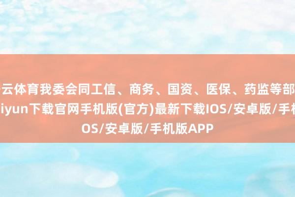 开云体育我委会同工信、商务、国资、医保、药监等部门-开云kaiyun下载官网手机版(官方)最新下载IOS/安卓版/手机版APP