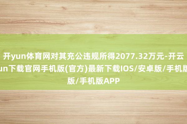 开yun体育网对其充公违规所得2077.32万元-开云kaiyun下载官网手机版(官方)最新下载IOS/安卓版/手机版APP