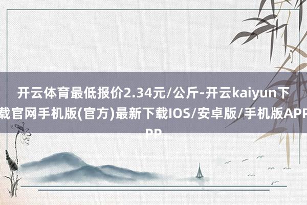 开云体育最低报价2.34元/公斤-开云kaiyun下载官网手机版(官方)最新下载IOS/安卓版/手机版APP