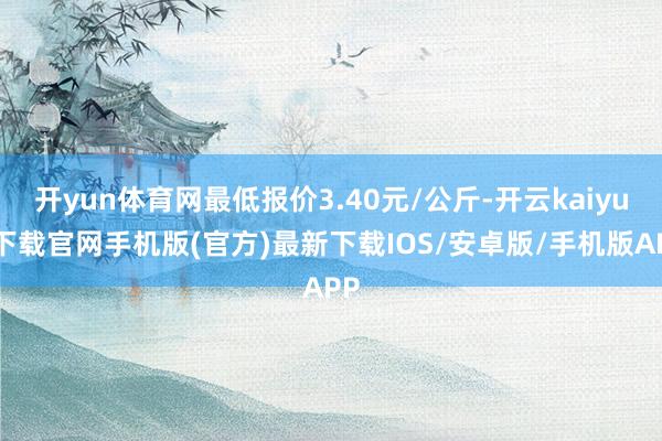 开yun体育网最低报价3.40元/公斤-开云kaiyun下载官网手机版(官方)最新下载IOS/安卓版/手机版APP
