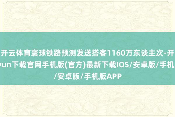 开云体育寰球铁路预测发送搭客1160万东谈主次-开云kaiyun下载官网手机版(官方)最新下载IOS/安卓版/手机版APP