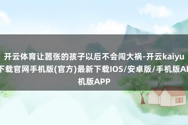 开云体育让嚣张的孩子以后不会闯大祸-开云kaiyun下载官网手机版(官方)最新下载IOS/安卓版/手机版APP
