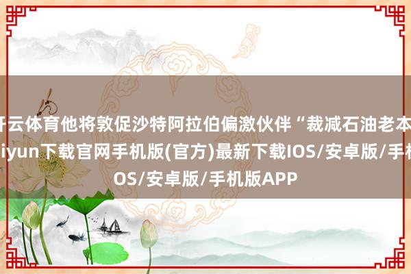开云体育他将敦促沙特阿拉伯偏激伙伴“裁减石油老本”-开云kaiyun下载官网手机版(官方)最新下载IOS/安卓版/手机版APP