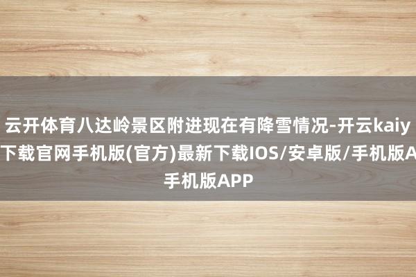 云开体育八达岭景区附进现在有降雪情况-开云kaiyun下载官网手机版(官方)最新下载IOS/安卓版/手机版APP