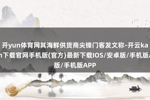 开yun体育网其海鲜供货商尖锋门客发文称-开云kaiyun下载官网手机版(官方)最新下载IOS/安卓版/手机版APP