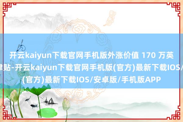 开云kaiyun下载官网手机版外涨价值 170 万英镑的特殊固定工资津贴-开云kaiyun下载官网手机版(官方)最新下载IOS/安卓版/手机版APP