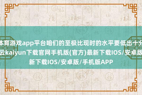 体育游戏app平台咱们的至极比现时的水平要低出十分大的距离-开云kaiyun下载官网手机版(官方)最新下载IOS/安卓版/手机版APP