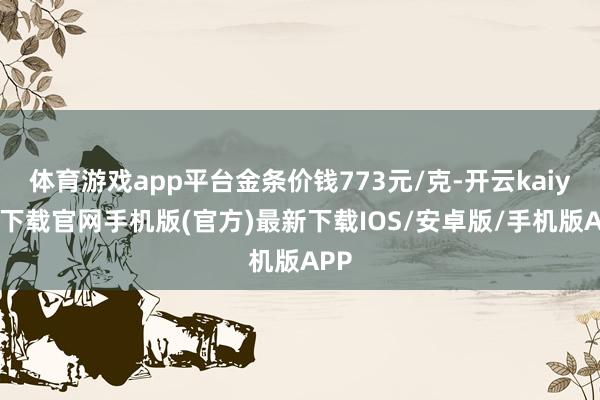 体育游戏app平台金条价钱773元/克-开云kaiyun下载官网手机版(官方)最新下载IOS/安卓版/手机版APP