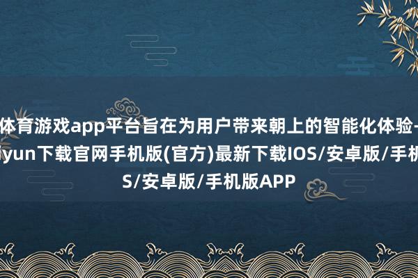 体育游戏app平台旨在为用户带来朝上的智能化体验-开云kaiyun下载官网手机版(官方)最新下载IOS/安卓版/手机版APP
