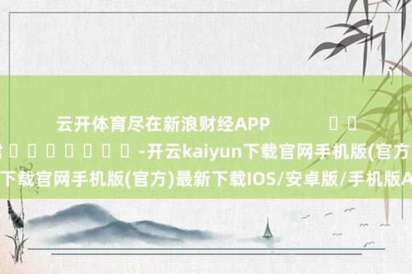 云开体育尽在新浪财经APP            						包袱剪辑：卢昱君 							-开云kaiyun下载官网手机版(官方)最新下载IOS/安卓版/手机版APP