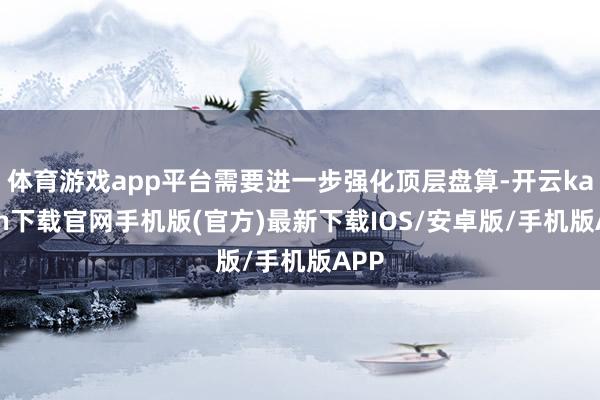 体育游戏app平台需要进一步强化顶层盘算-开云kaiyun下载官网手机版(官方)最新下载IOS/安卓版/手机版APP