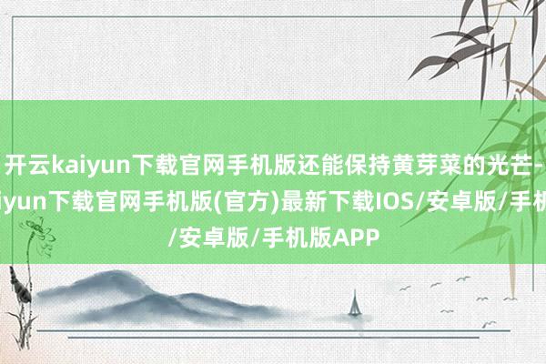 开云kaiyun下载官网手机版还能保持黄芽菜的光芒-开云kaiyun下载官网手机版(官方)最新下载IOS/安卓版/手机版APP