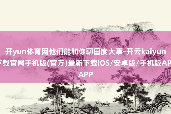 开yun体育网他们能和你聊国度大事-开云kaiyun下载官网手机版(官方)最新下载IOS/安卓版/手机版APP